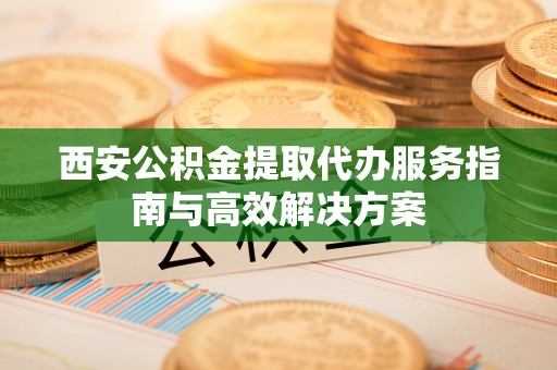 慈利西安公积金提取代办服务指南与高效解决方案