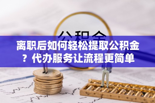 慈利离职后如何轻松提取公积金？代办服务让流程更简单