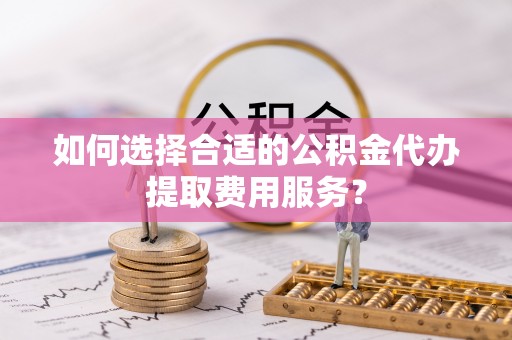 慈利如何选择合适的公积金代办提取费用服务？