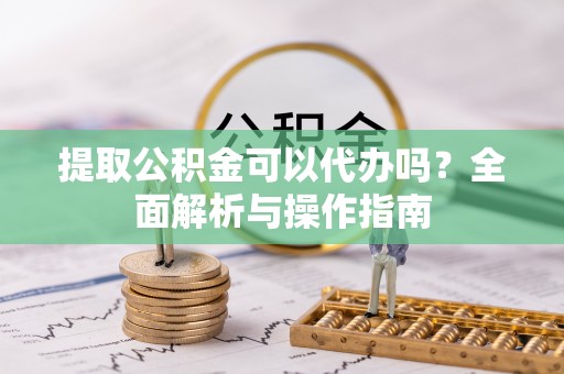 慈利提取公积金可以代办吗？全面解析与操作指南