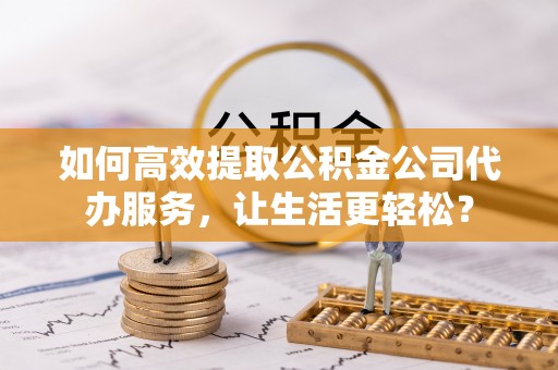 慈利如何高效提取公积金公司代办服务，让生活更轻松？
