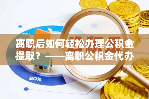 慈利离职后如何轻松办理公积金提取？——离职公积金代办提取服务详解