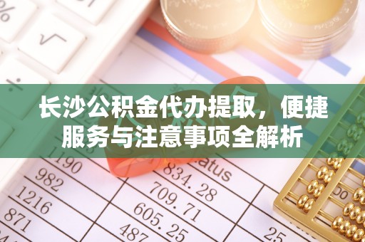 慈利长沙公积金代办提取，便捷服务与注意事项全解析