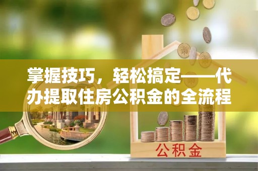 慈利掌握技巧，轻松搞定——代办提取住房公积金的全流程解析