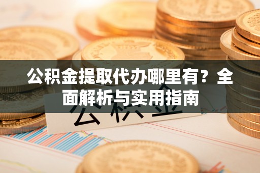 慈利公积金提取代办哪里有？全面解析与实用指南