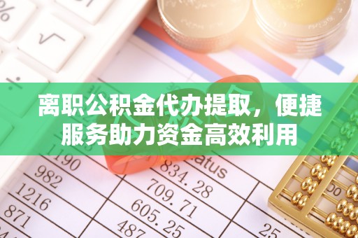 慈利离职公积金代办提取，便捷服务助力资金高效利用