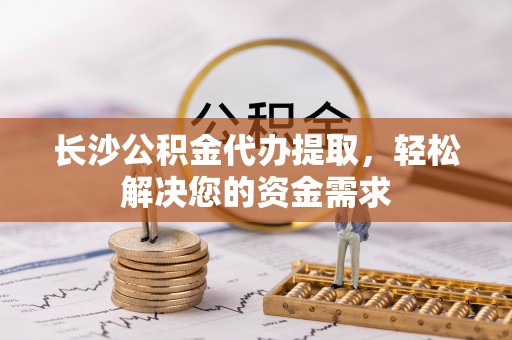 慈利长沙公积金代办提取，轻松解决您的资金需求
