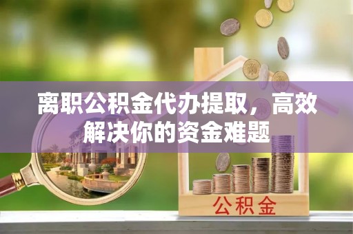 慈利离职公积金代办提取，高效解决你的资金难题