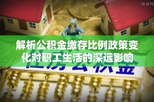 慈利解析公积金缴存比例政策变化对职工生活的深远影响