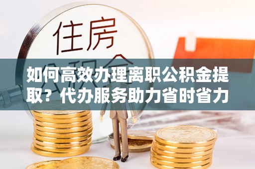 慈利如何高效办理离职公积金提取？代办服务助力省时省力