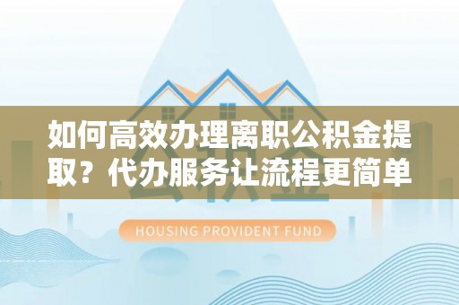 慈利如何高效办理离职公积金提取？代办服务让流程更简单