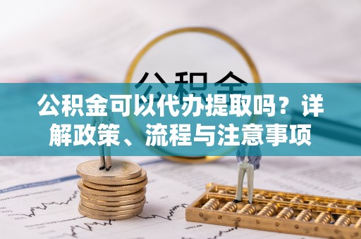 慈利公积金可以代办提取吗？详解政策、流程与注意事项