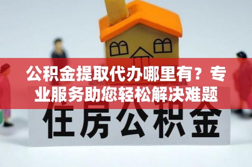 慈利公积金提取代办哪里有？专业服务助您轻松解决难题