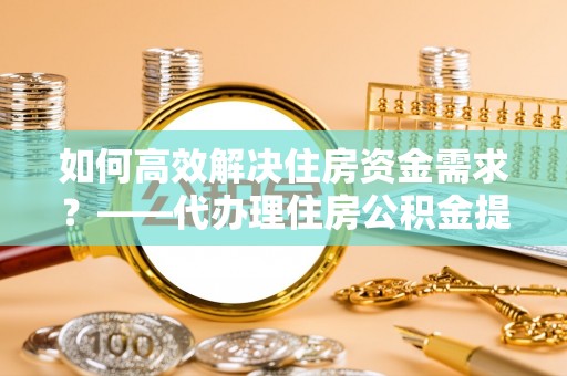慈利如何高效解决住房资金需求？——代办理住房公积金提取服务全解析