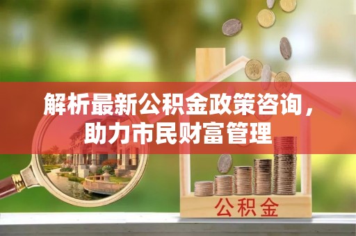 慈利解析最新公积金政策咨询，助力市民财富管理