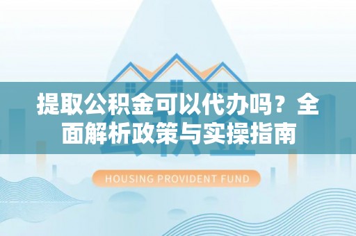 慈利提取公积金可以代办吗？全面解析政策与实操指南