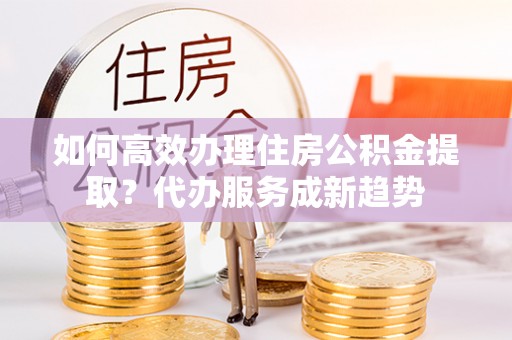 慈利如何高效办理住房公积金提取？代办服务成新趋势