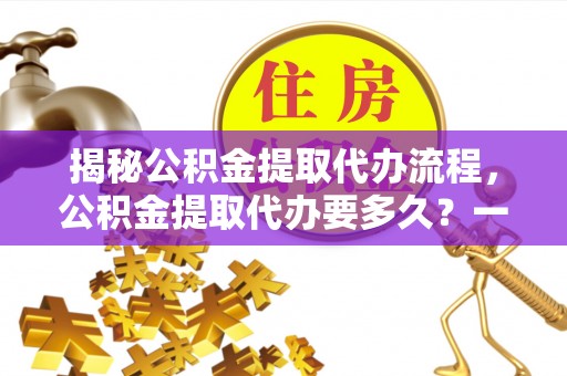 慈利揭秘公积金提取代办流程，公积金提取代办要多久？一文读懂