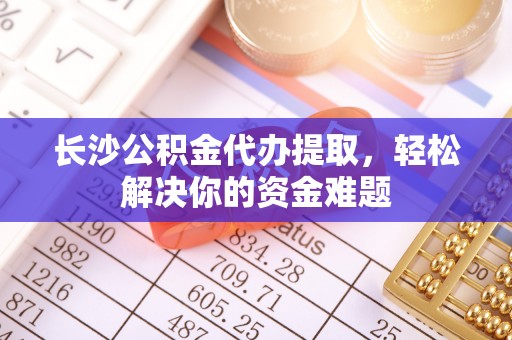 慈利长沙公积金代办提取，轻松解决你的资金难题
