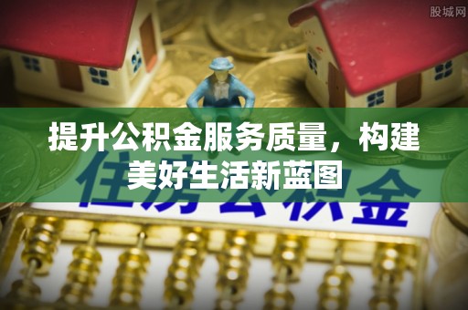 慈利提升公积金服务质量，构建美好生活新蓝图