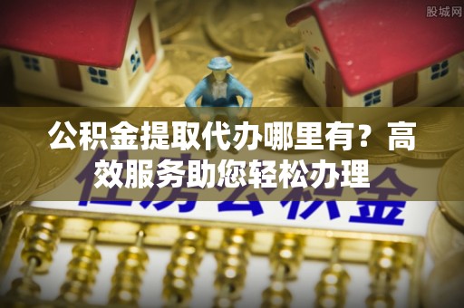 慈利公积金提取代办哪里有？高效服务助您轻松办理