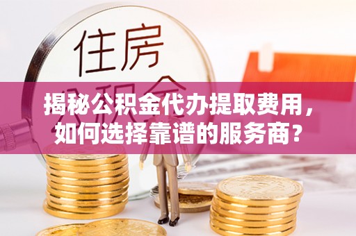 慈利揭秘公积金代办提取费用，如何选择靠谱的服务商？