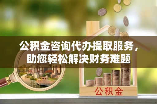 慈利公积金咨询代办提取服务，助您轻松解决财务难题
