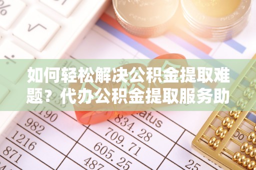慈利如何轻松解决公积金提取难题？代办公积金提取服务助您一臂之力