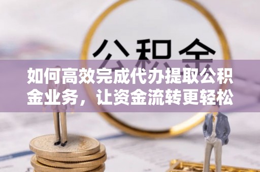 慈利如何高效完成代办提取公积金业务，让资金流转更轻松