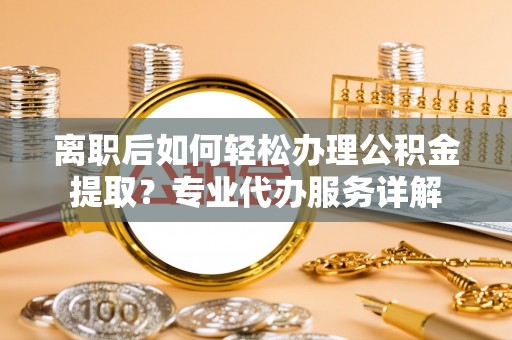 慈利离职后如何轻松办理公积金提取？专业代办服务详解
