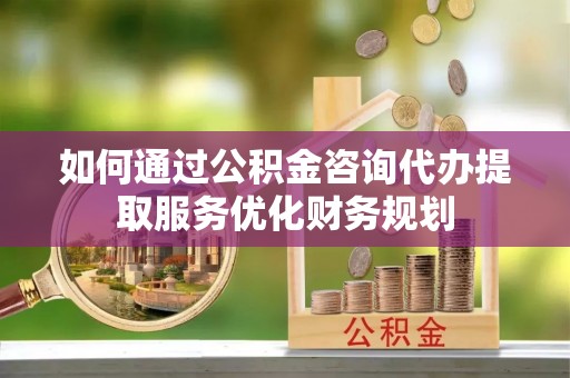 慈利如何通过公积金咨询代办提取服务优化财务规划