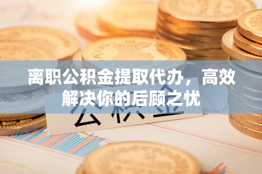 慈利离职公积金提取代办，高效解决你的后顾之忧