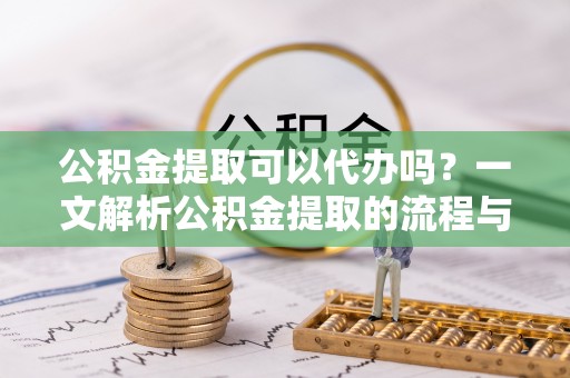 慈利公积金提取可以代办吗？一文解析公积金提取的流程与注意事项