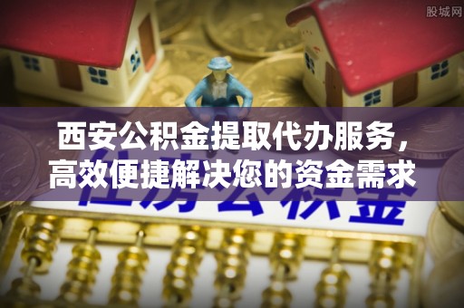 慈利西安公积金提取代办服务，高效便捷解决您的资金需求