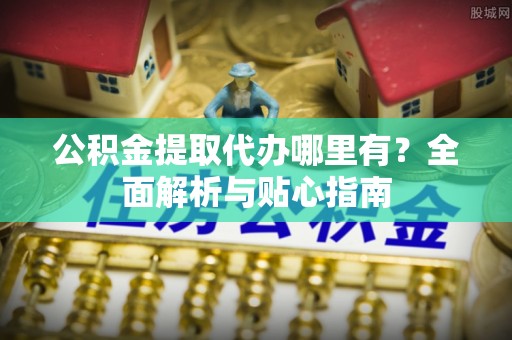 慈利公积金提取代办哪里有？全面解析与贴心指南