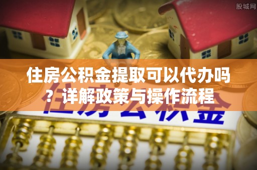 慈利住房公积金提取可以代办吗？详解政策与操作流程