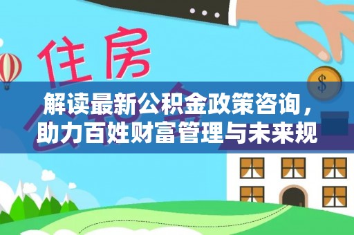 慈利解读最新公积金政策咨询，助力百姓财富管理与未来规划