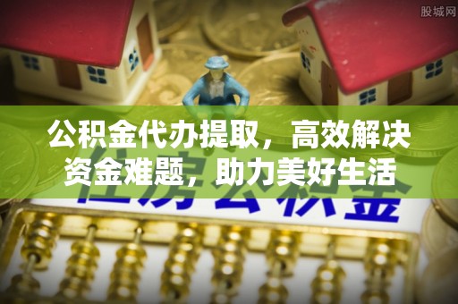 慈利公积金代办提取，高效解决资金难题，助力美好生活