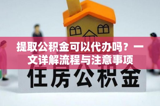 慈利提取公积金可以代办吗？一文详解流程与注意事项