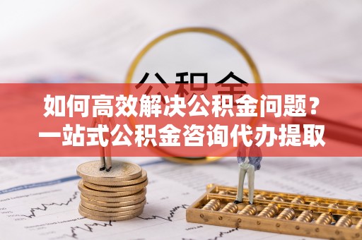 慈利如何高效解决公积金问题？一站式公积金咨询代办提取服务全解析