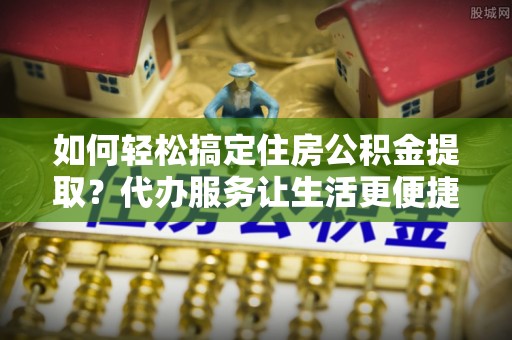 慈利如何轻松搞定住房公积金提取？代办服务让生活更便捷