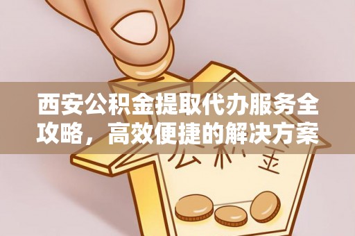 慈利西安公积金提取代办服务全攻略，高效便捷的解决方案