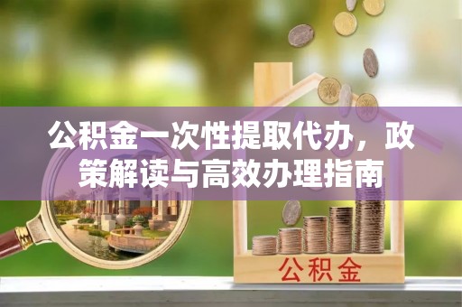 慈利公积金一次性提取代办，政策解读与高效办理指南
