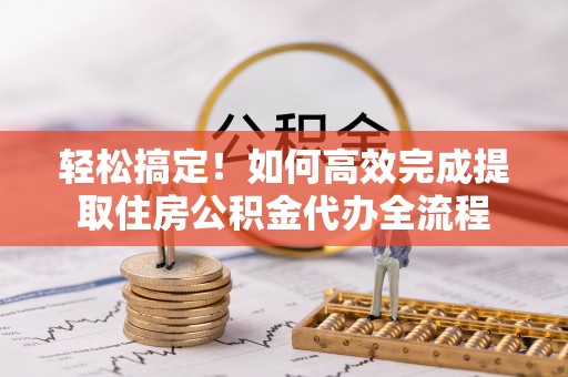 慈利轻松搞定！如何高效完成提取住房公积金代办全流程
