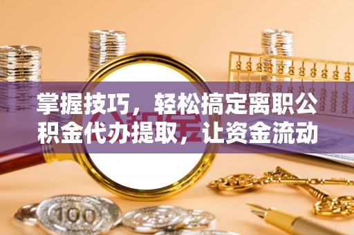 慈利掌握技巧，轻松搞定离职公积金代办提取，让资金流动更便捷