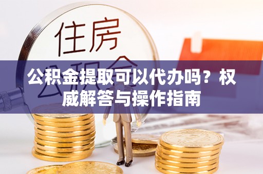 慈利公积金提取可以代办吗？权威解答与操作指南