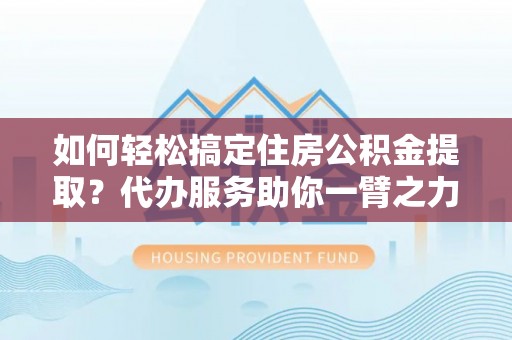 慈利如何轻松搞定住房公积金提取？代办服务助你一臂之力