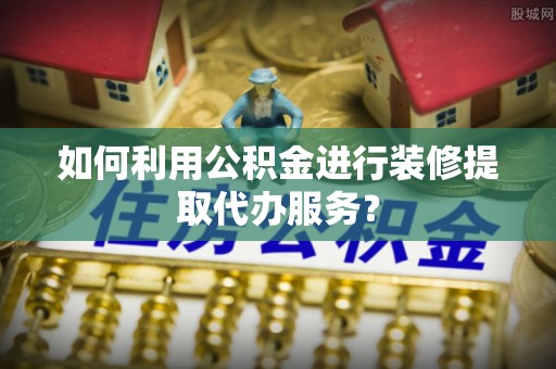 慈利如何利用公积金进行装修提取代办服务？