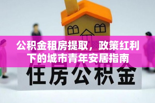 慈利公积金租房提取，政策红利下的城市青年安居指南