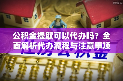慈利公积金提取可以代办吗？全面解析代办流程与注意事项